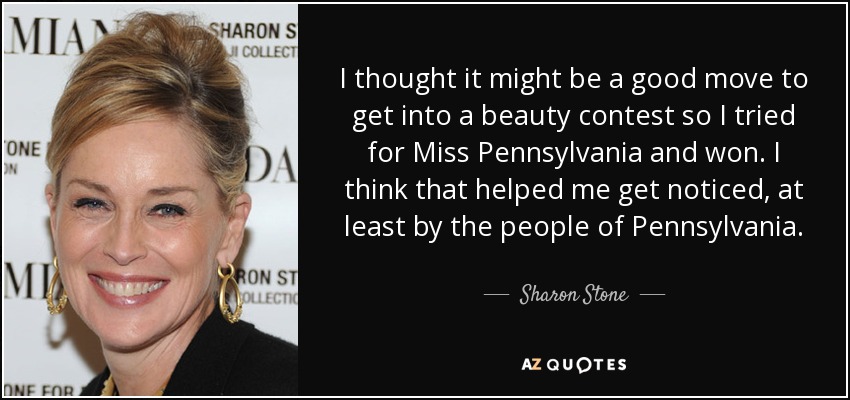 I thought it might be a good move to get into a beauty contest so I tried for Miss Pennsylvania and won. I think that helped me get noticed, at least by the people of Pennsylvania. - Sharon Stone