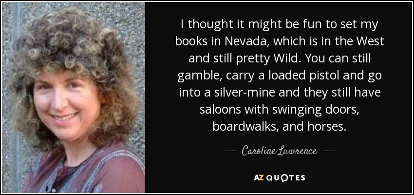 I thought it might be fun to set my books in Nevada, which is in the West and still pretty Wild. You can still gamble, carry a loaded pistol and go into a silver-mine and they still have saloons with swinging doors, boardwalks, and horses. - Caroline Lawrence