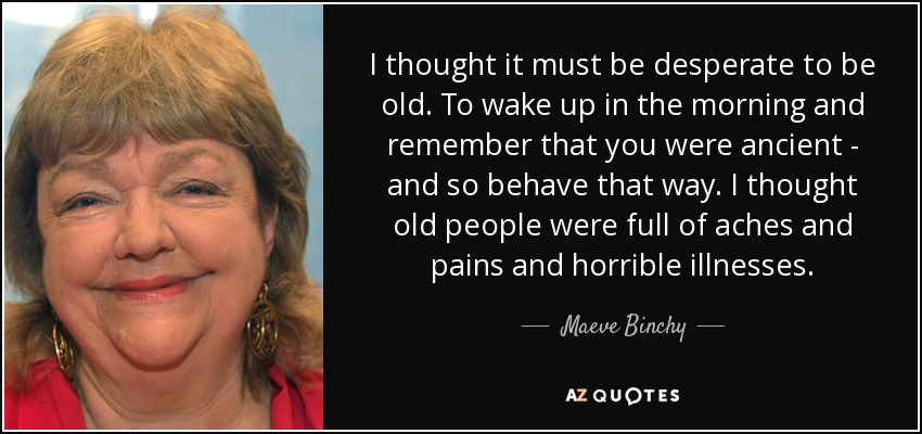 I thought it must be desperate to be old. To wake up in the morning and remember that you were ancient - and so behave that way. I thought old people were full of aches and pains and horrible illnesses. - Maeve Binchy