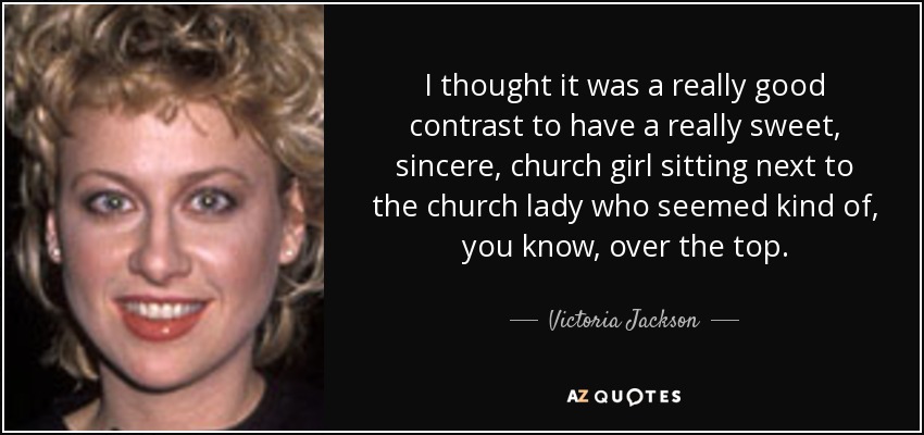 I thought it was a really good contrast to have a really sweet, sincere, church girl sitting next to the church lady who seemed kind of, you know, over the top. - Victoria Jackson