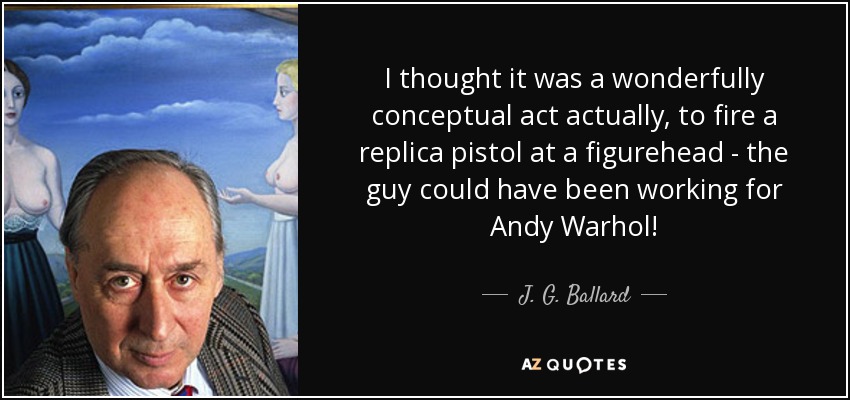 I thought it was a wonderfully conceptual act actually, to fire a replica pistol at a figurehead - the guy could have been working for Andy Warhol! - J. G. Ballard