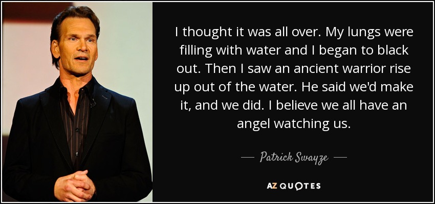 I thought it was all over. My lungs were filling with water and I began to black out. Then I saw an ancient warrior rise up out of the water. He said we'd make it, and we did. I believe we all have an angel watching us. - Patrick Swayze