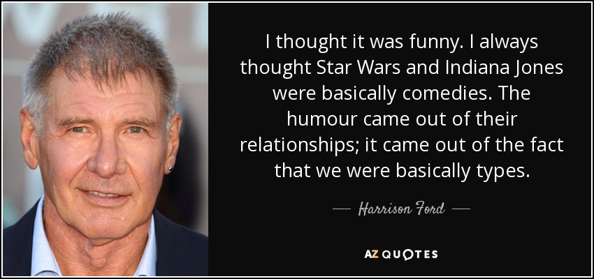 I thought it was funny. I always thought Star Wars and Indiana Jones were basically comedies. The humour came out of their relationships; it came out of the fact that we were basically types. - Harrison Ford