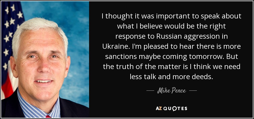 I thought it was important to speak about what I believe would be the right response to Russian aggression in Ukraine. I'm pleased to hear there is more sanctions maybe coming tomorrow. But the truth of the matter is I think we need less talk and more deeds. - Mike Pence