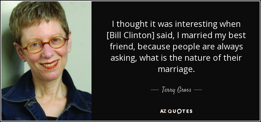I thought it was interesting when [Bill Clinton] said, I married my best friend, because people are always asking, what is the nature of their marriage. - Terry Gross