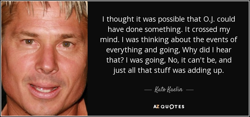 I thought it was possible that O.J. could have done something. It crossed my mind. I was thinking about the events of everything and going, Why did I hear that? I was going, No, it can't be, and just all that stuff was adding up. - Kato Kaelin