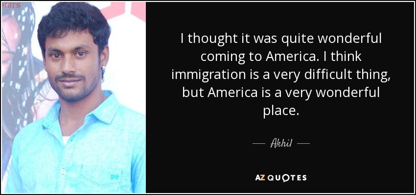 I thought it was quite wonderful coming to America. I think immigration is a very difficult thing, but America is a very wonderful place. - Akhil