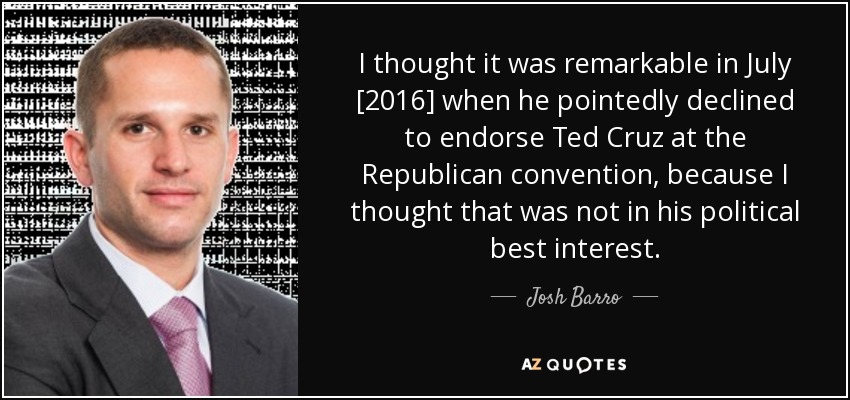 I thought it was remarkable in July [2016] when he pointedly declined to endorse Ted Cruz at the Republican convention, because I thought that was not in his political best interest. - Josh Barro