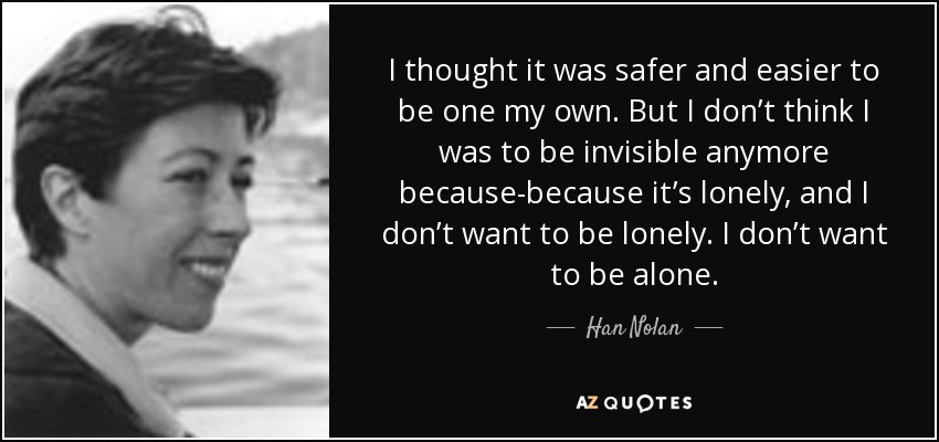 I thought it was safer and easier to be one my own. But I don’t think I was to be invisible anymore because-because it’s lonely, and I don’t want to be lonely. I don’t want to be alone. - Han Nolan