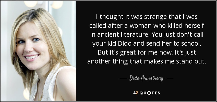 I thought it was strange that I was called after a woman who killed herself in ancient literature. You just don't call your kid Dido and send her to school. But it's great for me now. It's just another thing that makes me stand out. - Dido Armstrong
