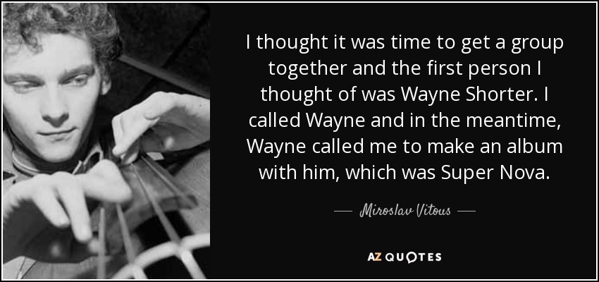 I thought it was time to get a group together and the first person I thought of was Wayne Shorter. I called Wayne and in the meantime, Wayne called me to make an album with him, which was Super Nova. - Miroslav Vitous