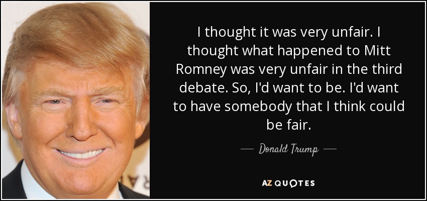 I thought it was very unfair. I thought what happened to Mitt Romney was very unfair in the third debate. So, I'd want to be. I'd want to have somebody that I think could be fair. - Donald Trump