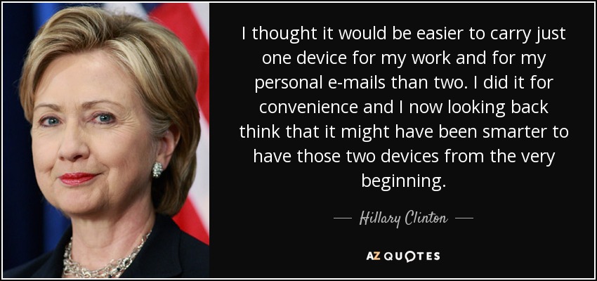 I thought it would be easier to carry just one device for my work and for my personal e-mails than two. I did it for convenience and I now looking back think that it might have been smarter to have those two devices from the very beginning. - Hillary Clinton
