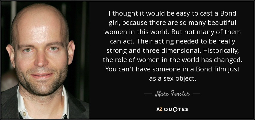 I thought it would be easy to cast a Bond girl, because there are so many beautiful women in this world. But not many of them can act. Their acting needed to be really strong and three-dimensional. Historically, the role of women in the world has changed. You can't have someone in a Bond film just as a sex object. - Marc Forster