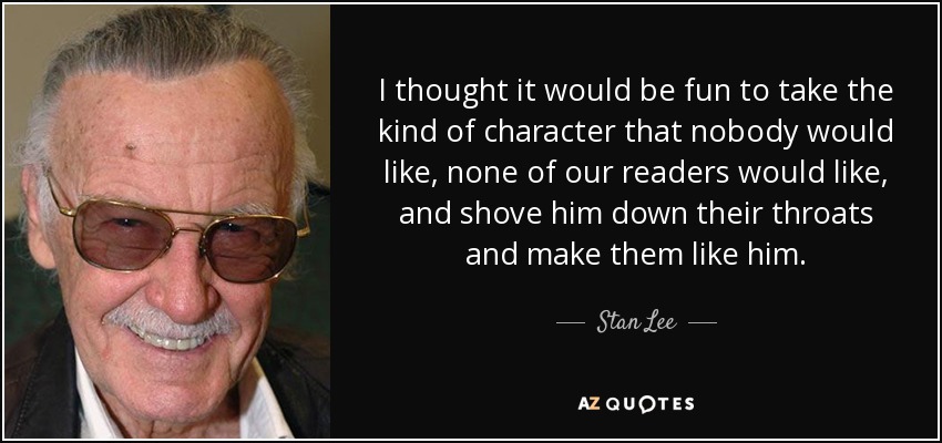 I thought it would be fun to take the kind of character that nobody would like, none of our readers would like, and shove him down their throats and make them like him. - Stan Lee