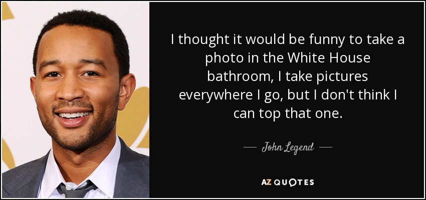 I thought it would be funny to take a photo in the White House bathroom, I take pictures everywhere I go, but I don't think I can top that one. - John Legend