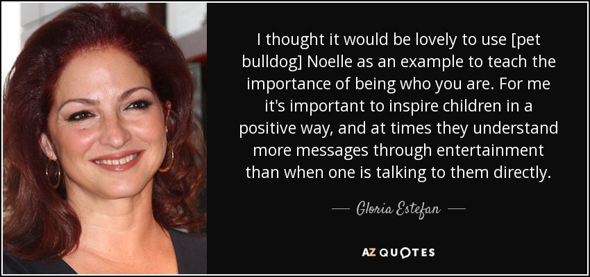 I thought it would be lovely to use [pet bulldog] Noelle as an example to teach the importance of being who you are. For me it's important to inspire children in a positive way, and at times they understand more messages through entertainment than when one is talking to them directly. - Gloria Estefan