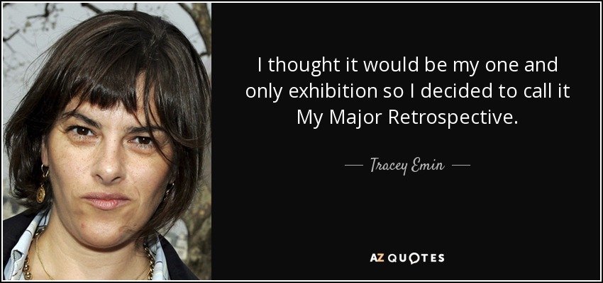 I thought it would be my one and only exhibition so I decided to call it My Major Retrospective. - Tracey Emin