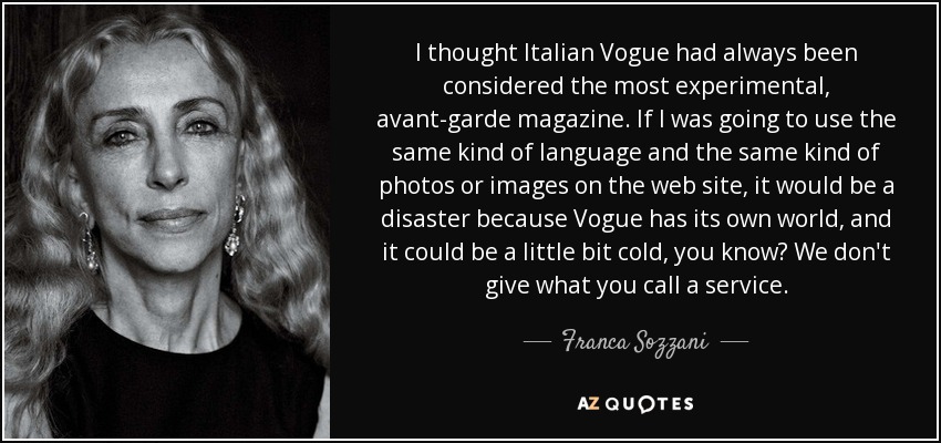 I thought Italian Vogue had always been considered the most experimental, avant-garde magazine. If I was going to use the same kind of language and the same kind of photos or images on the web site, it would be a disaster because Vogue has its own world, and it could be a little bit cold, you know? We don't give what you call a service. - Franca Sozzani