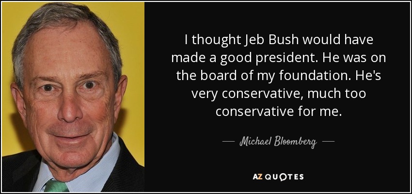I thought Jeb Bush would have made a good president. He was on the board of my foundation. He's very conservative, much too conservative for me. - Michael Bloomberg