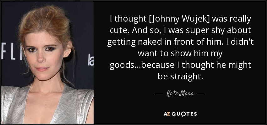 I thought [Johnny Wujek] was really cute. And so, I was super shy about getting naked in front of him. I didn't want to show him my goods...because I thought he might be straight. - Kate Mara