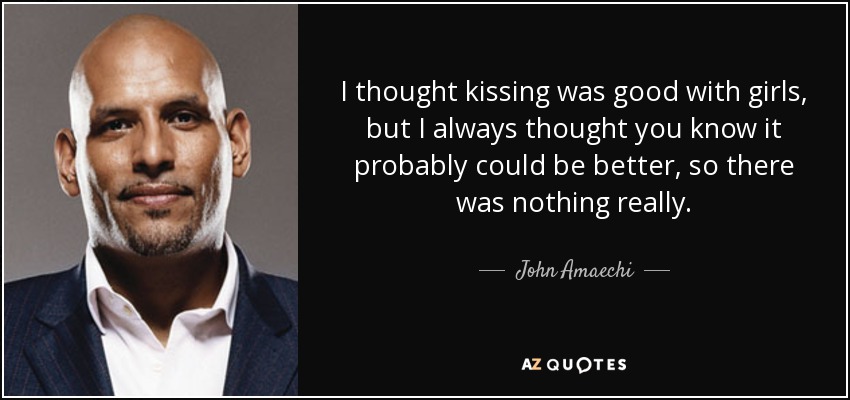 I thought kissing was good with girls, but I always thought you know it probably could be better, so there was nothing really. - John Amaechi