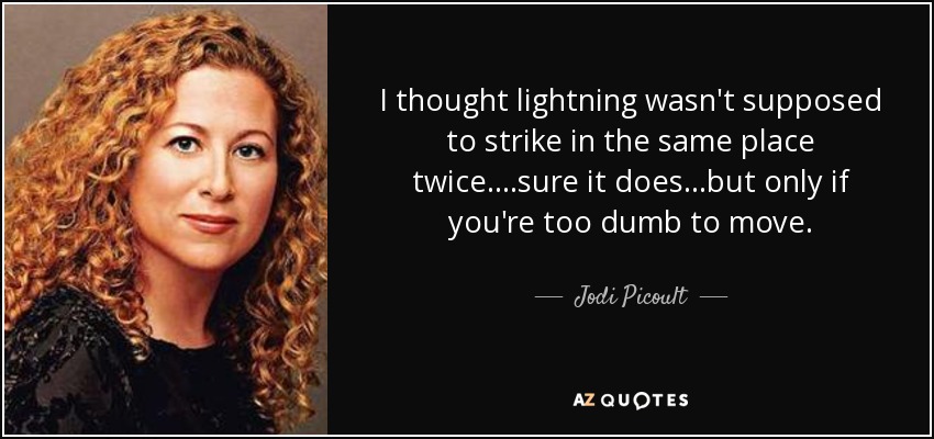 I thought lightning wasn't supposed to strike in the same place twice....sure it does...but only if you're too dumb to move. - Jodi Picoult