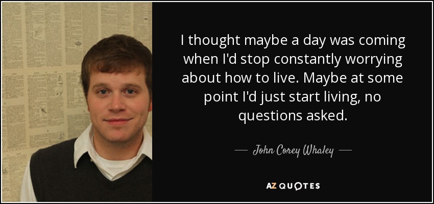 I thought maybe a day was coming when I'd stop constantly worrying about how to live. Maybe at some point I'd just start living, no questions asked. - John Corey Whaley