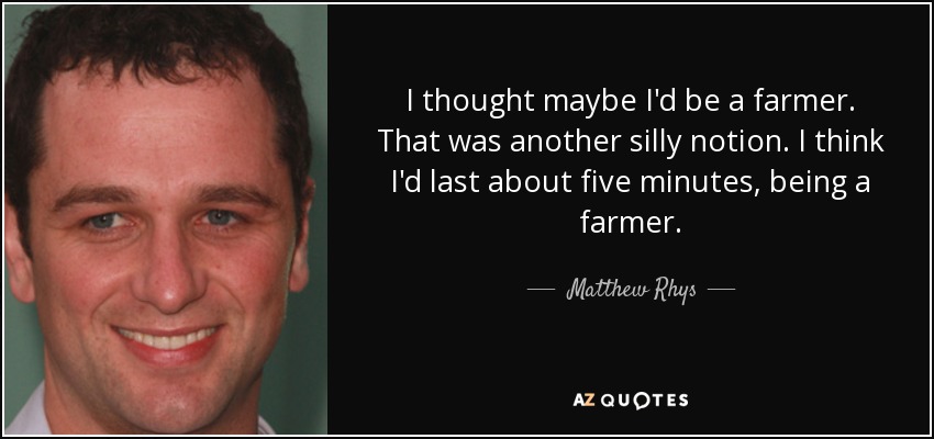 I thought maybe I'd be a farmer. That was another silly notion. I think I'd last about five minutes, being a farmer. - Matthew Rhys