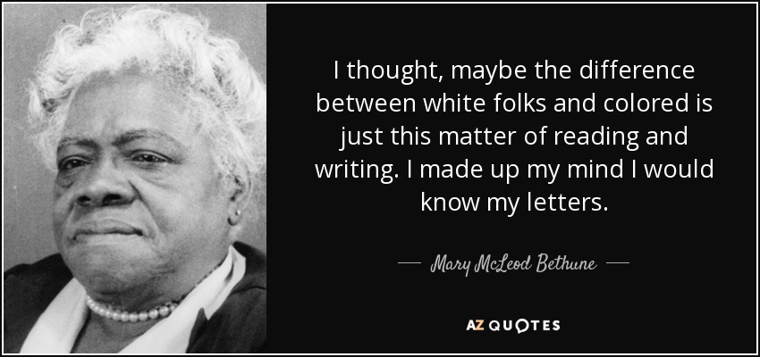 I thought, maybe the difference between white folks and colored is just this matter of reading and writing. I made up my mind I would know my letters. - Mary McLeod Bethune