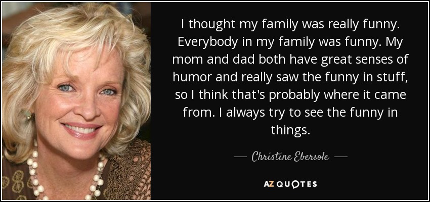 I thought my family was really funny. Everybody in my family was funny. My mom and dad both have great senses of humor and really saw the funny in stuff, so I think that's probably where it came from. I always try to see the funny in things. - Christine Ebersole