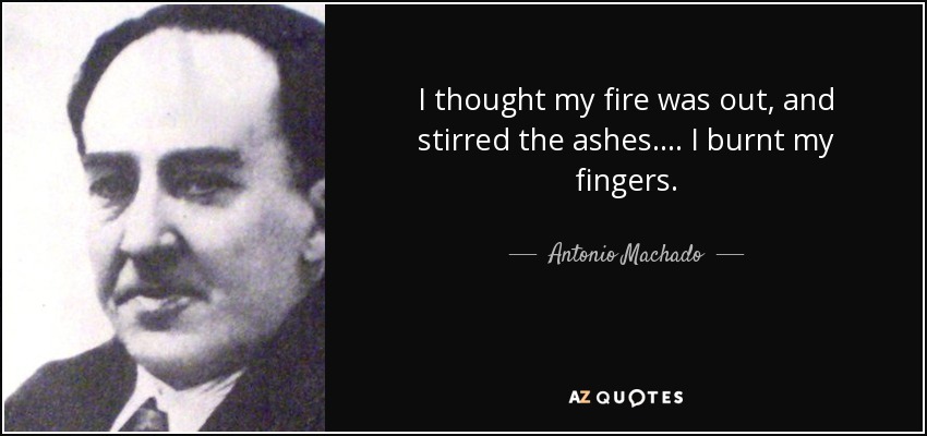 I thought my fire was out, and stirred the ashes…. I burnt my fingers. - Antonio Machado
