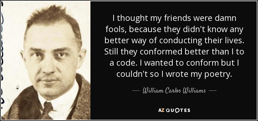 I thought my friends were damn fools, because they didn't know any better way of conducting their lives. Still they conformed better than I to a code. I wanted to conform but I couldn't so I wrote my poetry. - William Carlos Williams