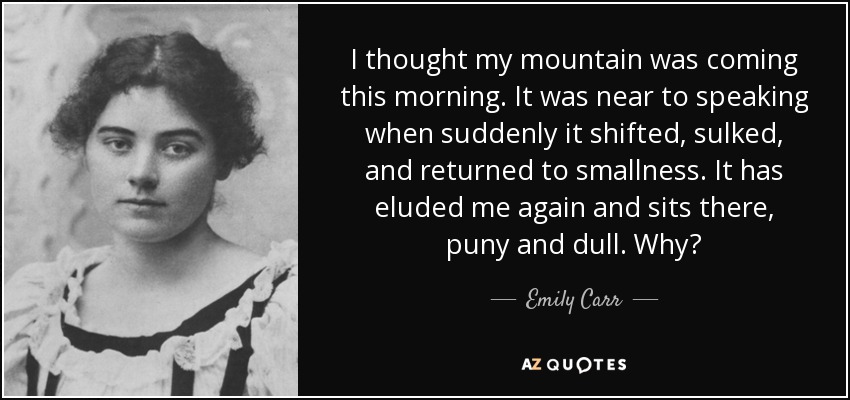 I thought my mountain was coming this morning. It was near to speaking when suddenly it shifted, sulked, and returned to smallness. It has eluded me again and sits there, puny and dull. Why? - Emily Carr