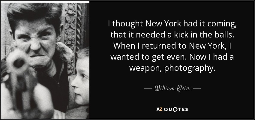I thought New York had it coming, that it needed a kick in the balls. When I returned to New York, I wanted to get even. Now I had a weapon, photography. - William Klein