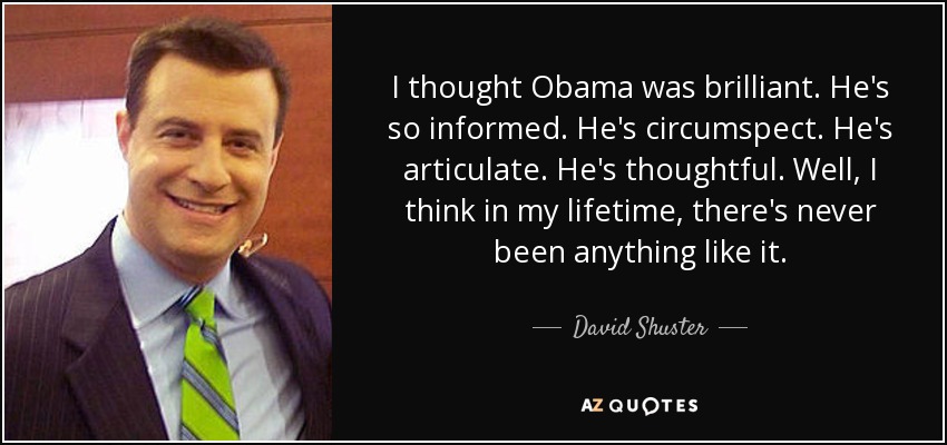 I thought Obama was brilliant. He's so informed. He's circumspect. He's articulate. He's thoughtful. Well, I think in my lifetime, there's never been anything like it. - David Shuster