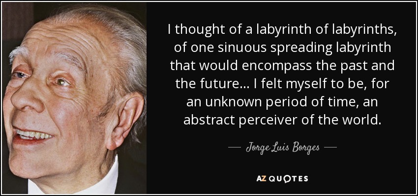 I thought of a labyrinth of labyrinths, of one sinuous spreading labyrinth that would encompass the past and the future . . . I felt myself to be, for an unknown period of time, an abstract perceiver of the world. - Jorge Luis Borges