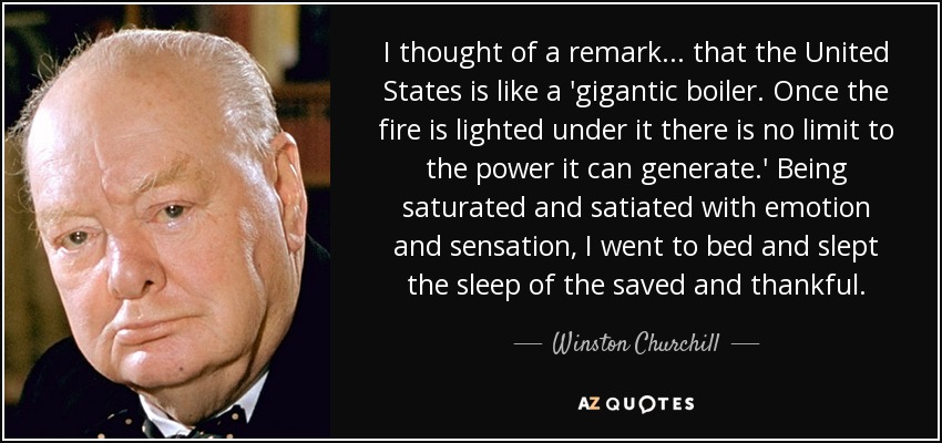 I thought of a remark . . . that the United States is like a 'gigantic boiler. Once the fire is lighted under it there is no limit to the power it can generate.' Being saturated and satiated with emotion and sensation, I went to bed and slept the sleep of the saved and thankful. - Winston Churchill