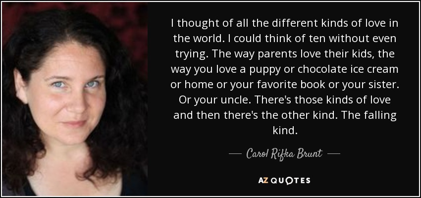 I thought of all the different kinds of love in the world. I could think of ten without even trying. The way parents love their kids, the way you love a puppy or chocolate ice cream or home or your favorite book or your sister. Or your uncle. There's those kinds of love and then there's the other kind. The falling kind. - Carol Rifka Brunt