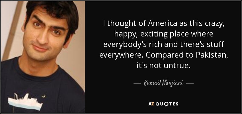 I thought of America as this crazy, happy, exciting place where everybody's rich and there's stuff everywhere. Compared to Pakistan, it's not untrue. - Kumail Nanjiani