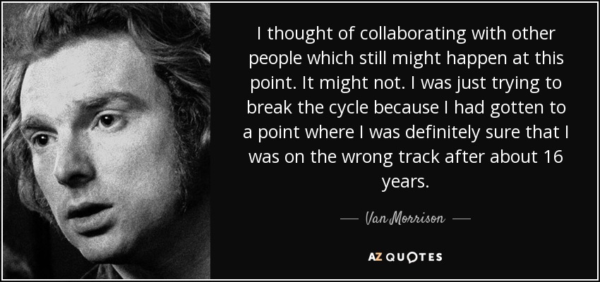 I thought of collaborating with other people which still might happen at this point. It might not. I was just trying to break the cycle because I had gotten to a point where I was definitely sure that I was on the wrong track after about 16 years. - Van Morrison