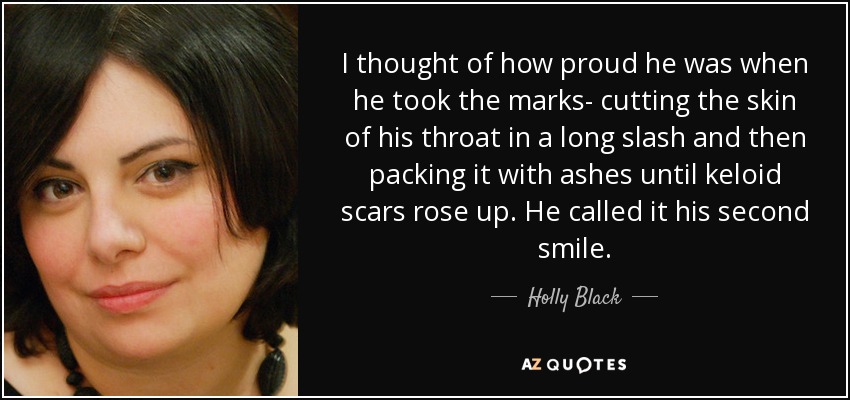 I thought of how proud he was when he took the marks- cutting the skin of his throat in a long slash and then packing it with ashes until keloid scars rose up. He called it his second smile. - Holly Black