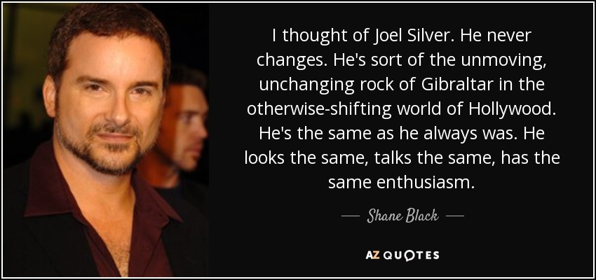 I thought of Joel Silver. He never changes. He's sort of the unmoving, unchanging rock of Gibraltar in the otherwise-shifting world of Hollywood. He's the same as he always was. He looks the same, talks the same, has the same enthusiasm. - Shane Black