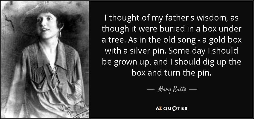 I thought of my father's wisdom, as though it were buried in a box under a tree. As in the old song - a gold box with a silver pin. Some day I should be grown up, and I should dig up the box and turn the pin. - Mary Butts