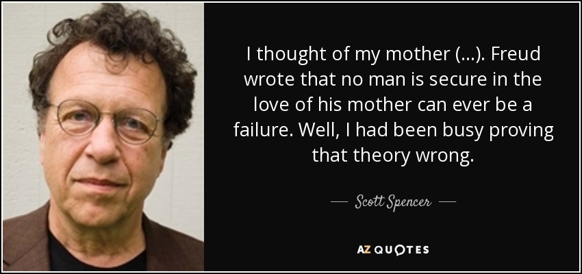 I thought of my mother (...). Freud wrote that no man is secure in the love of his mother can ever be a failure. Well, I had been busy proving that theory wrong. - Scott Spencer