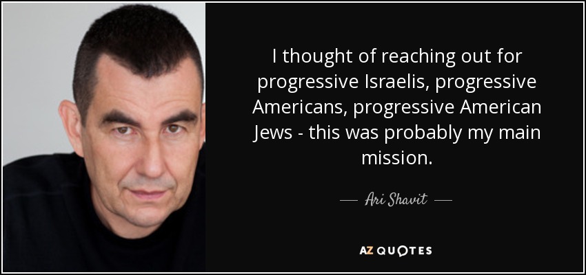 I thought of reaching out for progressive Israelis, progressive Americans, progressive American Jews - this was probably my main mission. - Ari Shavit