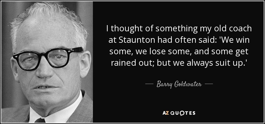 I thought of something my old coach at Staunton had often said: 'We win some, we lose some, and some get rained out; but we always suit up.' - Barry Goldwater