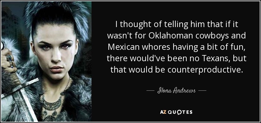 I thought of telling him that if it wasn't for Oklahoman cowboys and Mexican whores having a bit of fun, there would've been no Texans, but that would be counterproductive. - Ilona Andrews