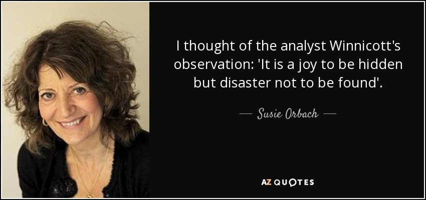 I thought of the analyst Winnicott's observation: 'It is a joy to be hidden but disaster not to be found'. - Susie Orbach