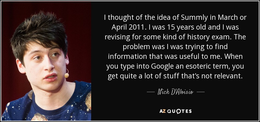 I thought of the idea of Summly in March or April 2011. I was 15 years old and I was revising for some kind of history exam. The problem was I was trying to find information that was useful to me. When you type into Google an esoteric term, you get quite a lot of stuff that's not relevant. - Nick D'Aloisio